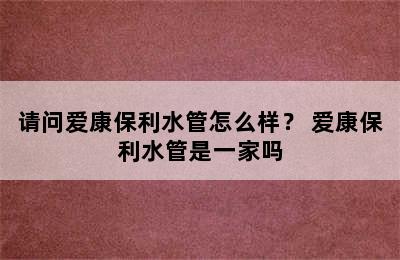 请问爱康保利水管怎么样？ 爱康保利水管是一家吗